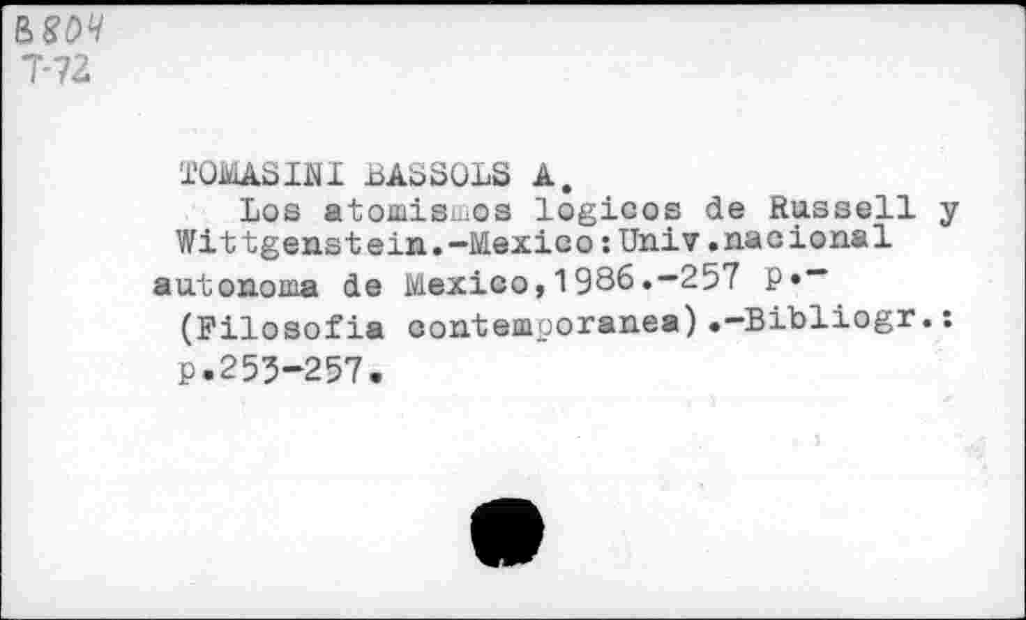 ﻿&80Ч T7Z
TOMASINI BASSOLS A.
Los atomismes logicos de Russell у Wittgenstein.-Mexico :Univ .nacional autonoma de Mexico,1986.-257 P»~
(Filosofia oontemooranea).-Bibliogr.s p.255-257.